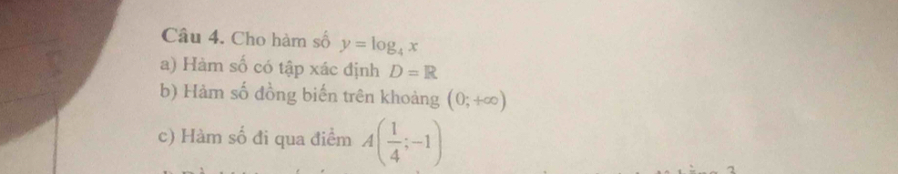 Cho hàm số y=log _4x
a) Hàm số có tập xác định D=R
b) Hàm số đồng biến trên khoảng (0;+∈fty )
c) Hàm số đi qua điểm A( 1/4 ;-1)