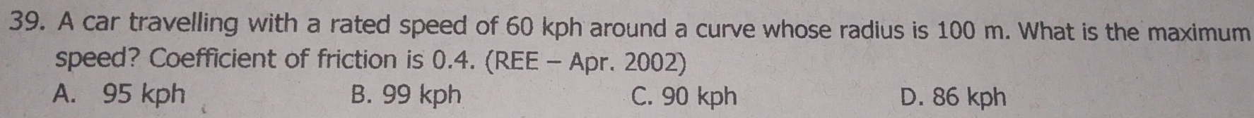 A car travelling with a rated speed of 60 kph around a curve whose radius is 100 m. What is the maximum
speed? Coefficient of friction is 0.4. (REE - Apr. 2002)
A. 95 kph B. 99 kph C. 90 kph D. 86 kph