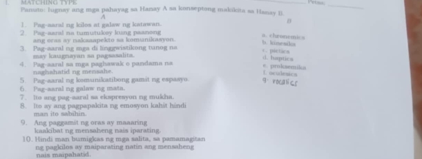 Petma;
_
MATCHING TYPE Panuto: lugnay ang mga pahayag sa Hanay A sa konseptong makikita sa Hanay B
A
1. Pag-aaral ng kilos at galaw ng katawan.
D
2. Pag-aaral na tumutukoy kung paanong
a. chronemics
ang oras ay nakaaapekto sa komunikasyon.
b. kinesik
3. Pag-aaral ng mga di linggwistikong tunog na
c. pictics
may kaugnayan sa pagsasalita.
d. haptics
4. Pag-aaral sa mga paghawak o pandama na e. proksemika
naghahatid ng mensahe. Loculesics
5. Pag-aaral ng komunikatibong gamit ng espasyo. 9. rocalics
6. Pag-aaral ng galaw ng mata.
7. Ito ang pag-aaral sa ekspresyon ng mukha.
8. Ito ay ang pagpapakita ng emosyon kahit hindi
man ito sabihin.
9. Ang paggamit ng oras ay maaaring
kaakibat ng mensaheng nais iparating.
1(. Hindi man bumigkas ng mga salita, sa pamamagitan
ng pagkilos ay maiparating natin ang mensaheng
nais maipahatid.