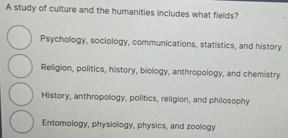 A study of culture and the humanities includes what fields?
Psychology, sociology, communications, statistics, and history
Religion, politics, history, biology, anthropology, and chemistry
History, anthropology, politics, religion, and philosophy
Entomology, physiology, physics, and zoology