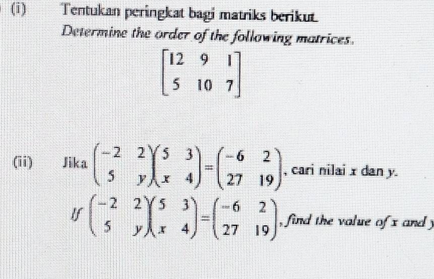 Tentukan peringkat bagi matriks berikut 
Determine the order of the following matrices.
beginbmatrix 12&9&1 5&10&7endbmatrix
(ii) Jika = 5/4  beginpmatrix -2&2 5&yendpmatrix beginpmatrix 5&3 x&4endpmatrix =beginpmatrix -6&2 27&19endpmatrix , cari nilai x dan y. 
If beginpmatrix -2&2 5&yendpmatrix beginpmatrix 5&3 x&4endpmatrix =beginpmatrix -6&2 27&19endpmatrix , find the value of x and y