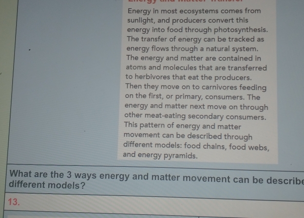 Energy in most ecosystems comes from
sunlight, and producers convert this
energy into food through photosynthesis.
The transfer of energy can be tracked as
energy flows through a natural system.
The energy and matter are contained in
atoms and molecules that are transferred
to herbivores that eat the producers.
Then they move on to carnivores feeding
on the first, or primary, consumers. The
energy and matter next move on through
other meat-eating secondary consumers.
This pattern of energy and matter
movement can be described through
different models: food chains, food webs,
and energy pyramids.
What are the 3 ways energy and matter movement can be describe
different models?
13.