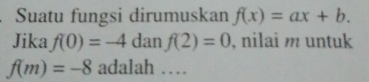 Suatu fungsi dirumuskan f(x)=ax+b. 
Jika f(0)=-4danf(2)=0 , nilai m untuk
f(m)=-8 adalah …