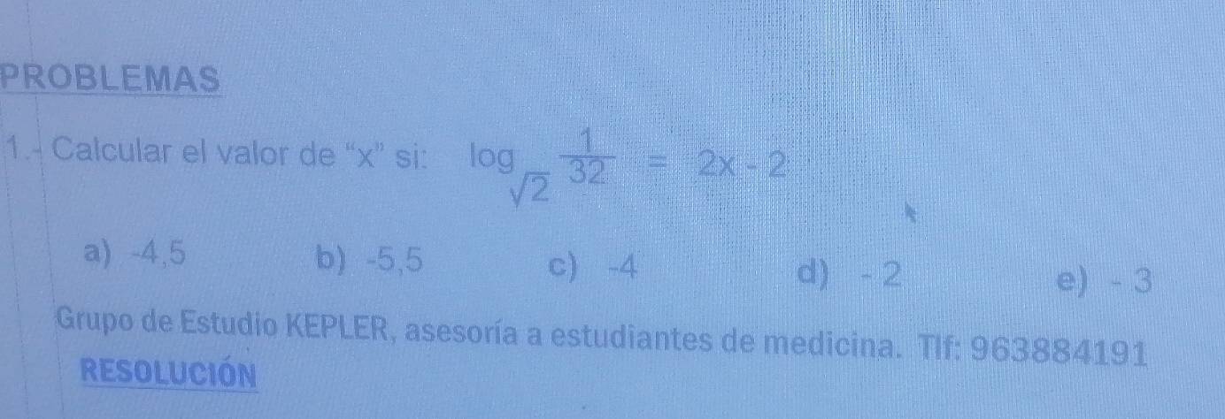 PROBLEMAS
1.- Calcular el valor de “ x ” si: log _sqrt(2) 1/32 =2x-2
a) -4,5 b) -5,5
c) -4 d) - 2 e) - 3
Grupo de Estudio KEPLER, asesoría a estudiantes de medicina. TIf: 963884191
RESOLUCIÓN