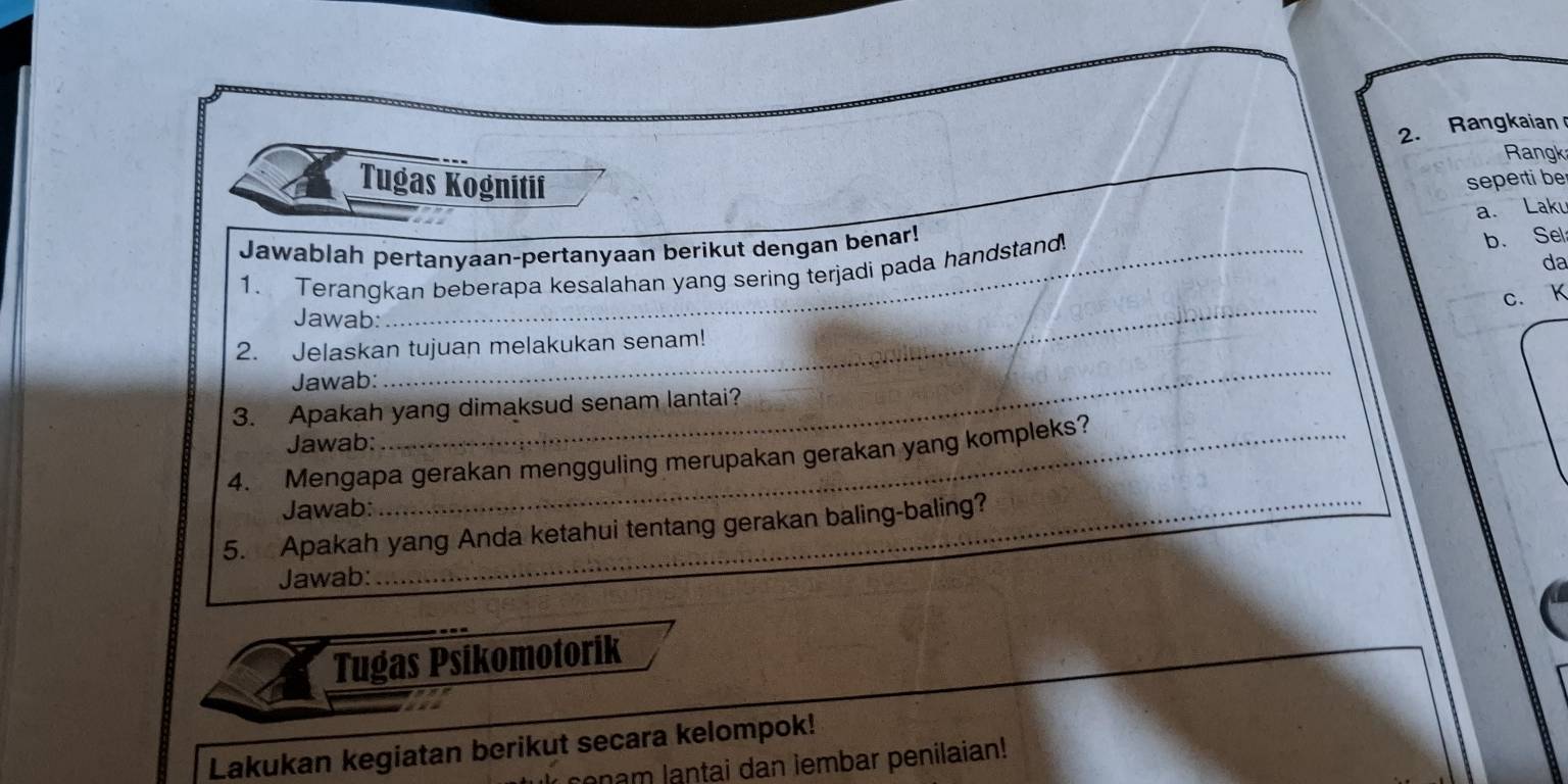 Rangkaian 
Rangk 
Tugas Kognitif seperti be 
a. Laku 
Jawablah pertanyaan-pertanyaan berikut dengan benar! 
da 
1. Terangkan beberapa kesalahan yang sering terjadi pada handstand 
b. Sel 
c. K
Jawab: 
2. Jelaskan tujuan melakukan senam! 
Jawab: 
_ 
3. Apakah yang dimaksud senam lantai? 
Jawab: 
_ 
4. Mengapa gerakan mengguling merupakan gerakan yang kompleks? 
Jawab: 
_ 
5. Apakah yang Anda ketahui tentang gerakan baling-baling? 
Jawab: 
Tugas Psíkomotorík 
Lakukan kegiatan berikut secara kelompok! 
onam lantai dan iembar penilaian!