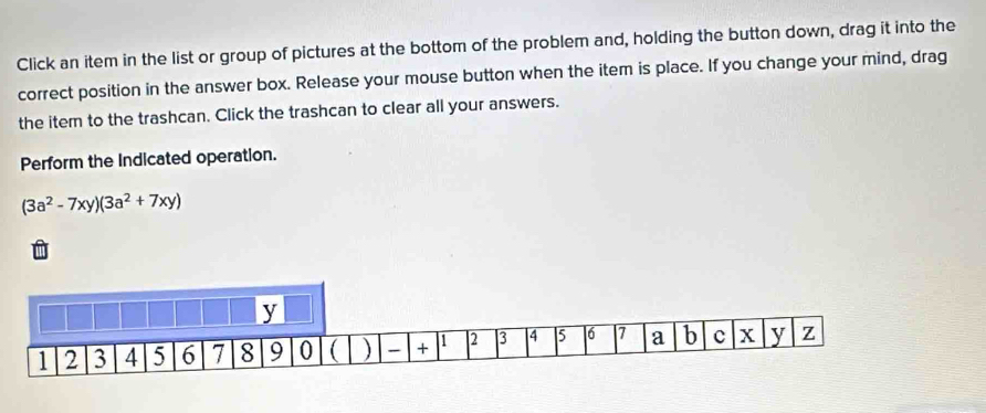 Click an item in the list or group of pictures at the bottom of the problem and, holding the button down, drag it into the 
correct position in the answer box. Release your mouse button when the item is place. If you change your mind, drag 
the item to the trashcan. Click the trashcan to clear all your answers. 
Perform the Indicated operation.
(3a^2-7xy)(3a^2+7xy)