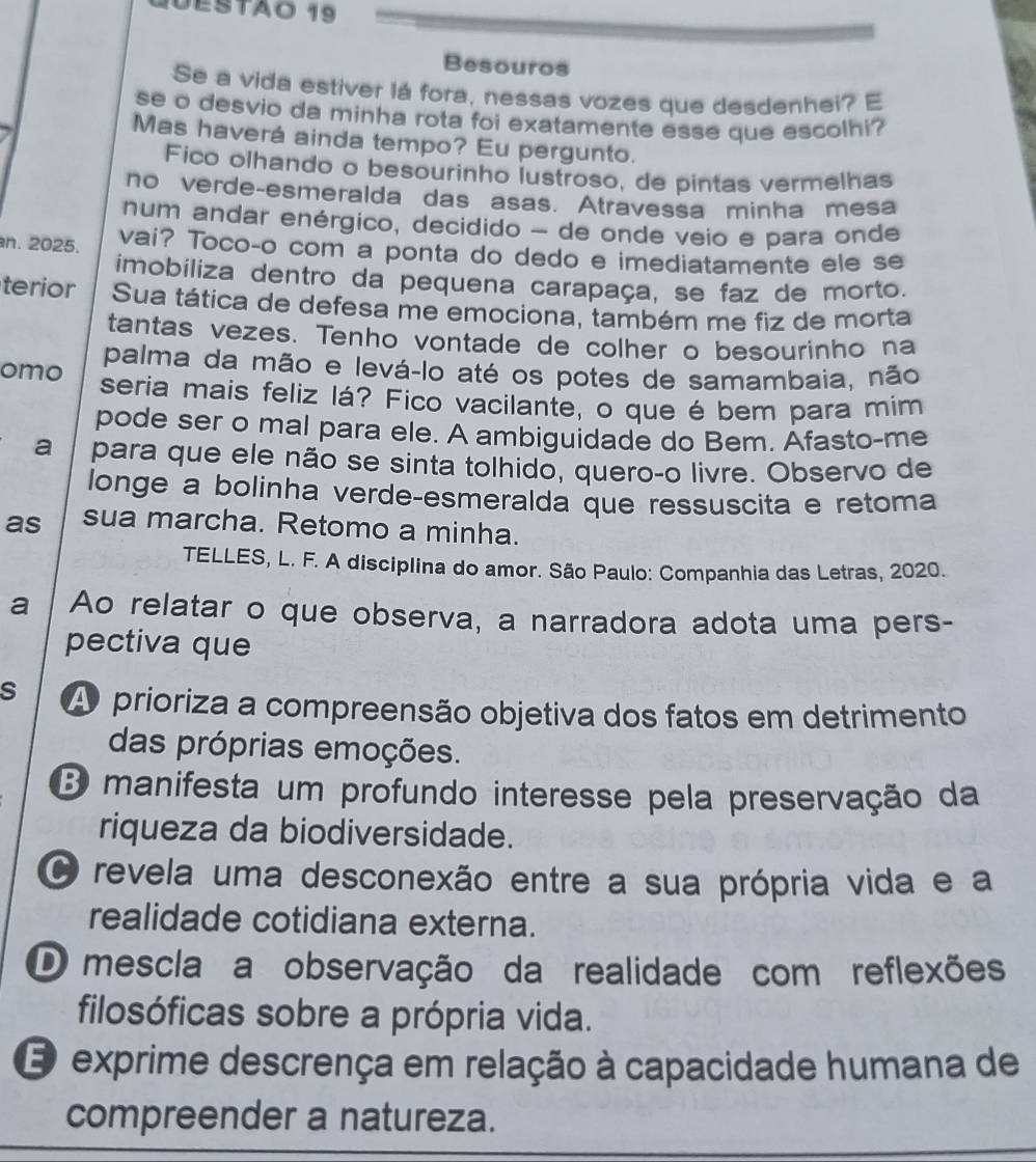 UEsTÃo 19
Besouros
Se a vida estiver lá fora, nessas vozes que desdenhei? E
se o desvio da minha rota foi exatamente esse que escolhi?
Mas haverá ainda tempo? Eu pergunto.
Fico olhando o besourinho lustroso, de pintas vermelhas
no verde-esmeralda das asas. Atravessa minha mesa
num andar enérgico, decídido - de onde veio e para onde
n. 2025. vai? Toco-o com a ponta do dedo e imediatamente ele se
imobiliza dentro da pequena carapaça, se faz de morto.
terior Sua tática de defesa me emociona, também me fiz de morta
tantas vezes. Tenho vontade de colher o besourinho na
palma da mão e levá-lo até os potes de samambaia, não
omo seria mais feliz lá? Fico vacilante, o que é bem para mim
pode ser o mal para ele. A ambiguidade do Bem. Afasto-me
a  para que ele não se sinta tolhido, queroço livre. Observo de
longe a bolinha verde-esmeralda que ressuscita e retoma
as sua marcha. Retomo a minha.
TELLES, L. F. A disciplina do amor. São Paulo: Companhia das Letras, 2020.
a Ao relatar o que observa, a narradora adota uma pers-
pectiva que
s A prioriza a compreensão objetiva dos fatos em detrimento
das próprias emoções.
3 manifesta um profundo interesse pela preservação da
riqueza da biodiversidade.
O revela uma desconexão entre a sua própria vida e a
realidade cotidiana externa.
D mescla a observação da realidade com reflexões
filosóficas sobre a própria vida.
E exprime descrença em relação à capacidade humana de
compreender a natureza.