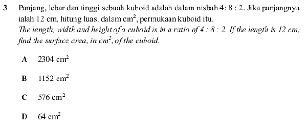 Panjang, lebar dan tinggi sebuah kuboid adalah dalam nisbah 4:8:2. Jika panjangnya
ialah 12 cm, hitung luas, da1am cm^2 , permukaan kuboid itu .
The length, width and height of a cuboid is in a ratio of 4:8:2 If the length is 12 cm.
find the surface area, in cm^2 , ofthe cuboid.
A 2304cm^2
B 1152cm^2
C 576cm^2
D 64cm^2