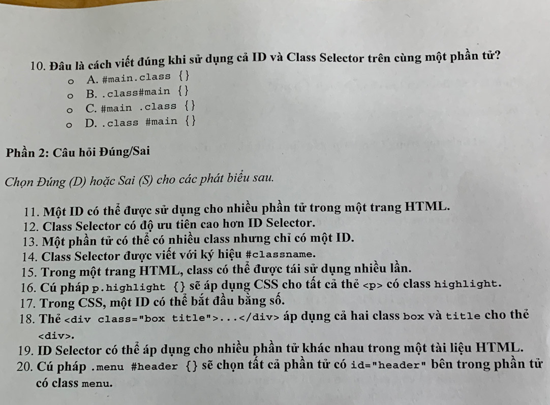 Đâu là cách viết đúng khi sử dụng cả ID và Class Selector trên cùng một phần tử?
A.#main.class 
B..class#main 
C.#main .class 
D..class #main 
Phần 2: Câu hỏi Đúng/Sai
Chọn Đúng (D) hoặc Sai (S) cho các phát biểu sau.
11. Một ID có thể được sử dụng cho nhiều phần tử trong một trang HTML.
12. Class Selector có độ ưu tiên cao hơn ID Selector.
13. Một phần tử có thể có nhiều class nhưng chỉ có một ID.
* 14. Class Selector được viết với ký hiệu #c1assname.
15. Trong một trang HTML, class có thể được tái sử dụng nhiều lần.
16. Cú pháp p. high1ight  sẽ áp dụng CSS cho tất cả thẻ có class high1ight.
17. Trong CSS, một ID có thể bắt đầu bằng số.
18. Thể. . . áp dụng cả hai class box và tit1e cho thể.
19. ID Selector có thể áp dụng cho nhiều phần tử khác nhau trong một tài liệu HTML.
20. Cú pháp .menu #header  sẽ chọn tất cả phần tử có id="header" bên trong phần tử
có class menu.