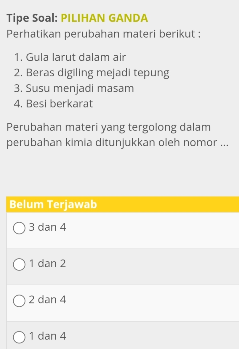 Tipe Soal: PILIHAN GANDA
Perhatikan perubahan materi berikut :
1. Gula larut dalam air
2. Beras digiling mejadi tepung
3. Susu menjadi masam
4. Besi berkarat
Perubahan materi yang tergolong dalam
perubahan kimia ditunjukkan oleh nomor ...
Belum Terjawab
3 dan 4
1 dan 2
2 dan 4
1 dan 4