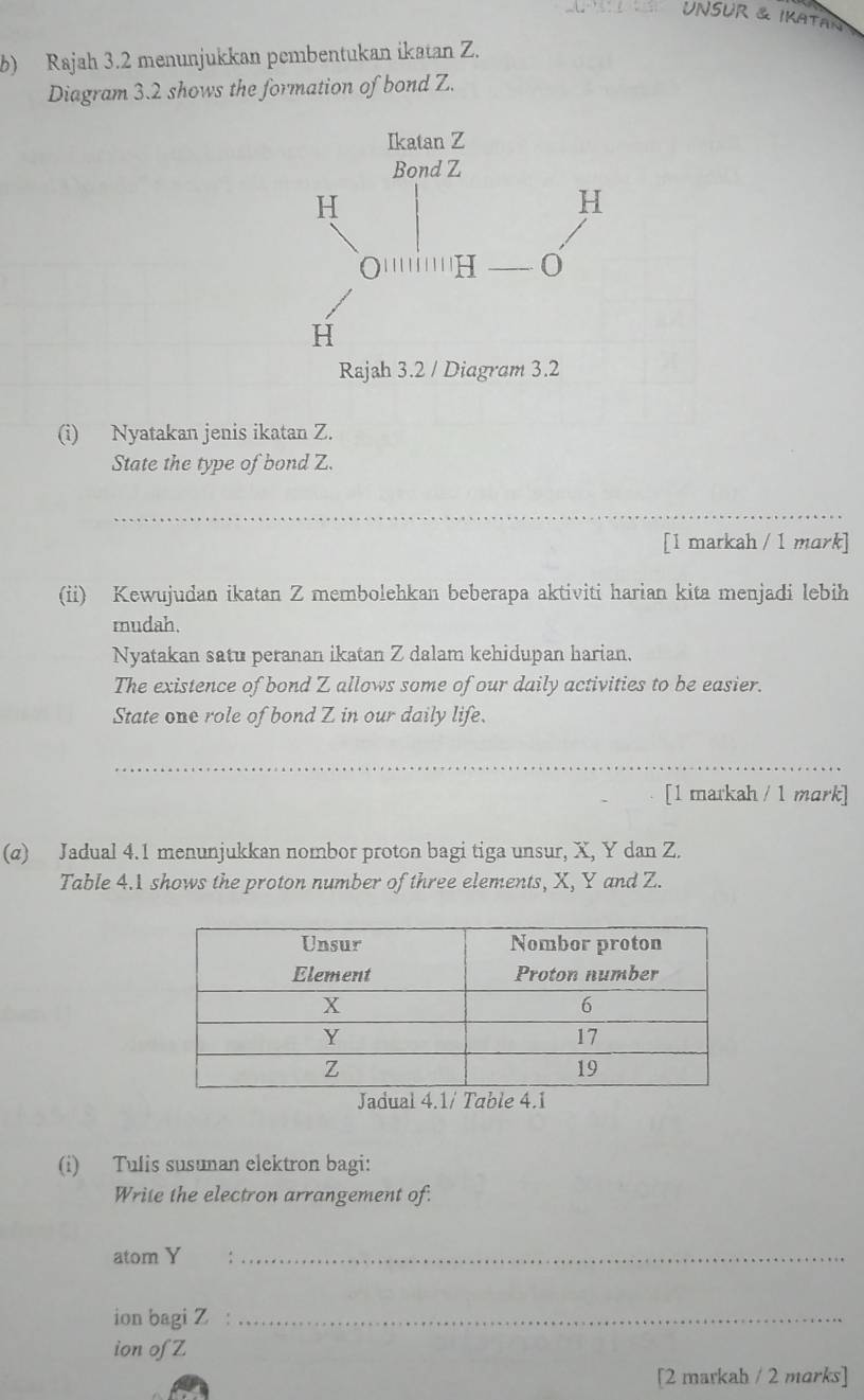 unSUR & Ikatan 
b) Rajah 3.2 menunjukkan pembentukan ikatan Z. 
Diagram 3.2 shows the formation of bond Z. 
(i) Nyatakan jenis ikatan Z. 
State the type of bond Z. 
__ 
[1 markah / 1 mark] 
(ii) Kewujudan ikatan Z membolehkan beberapa aktiviti harian kita menjadi lebih 
mudah. 
Nyatakan satu peranan ikatan Z dalam kehidupan harian. 
The existence of bond Z allows some of our daily activities to be easier. 
State one role of bond Z in our daily life. 
[1 markah / 1 mark] 
(α) Jadual 4.1 menunjukkan nombor proton bagi tiga unsur, X, Y dan Z. 
Table 4.1 shows the proton number of three elements, X, Y and Z. 
(i) Tulis susunan elektron bagi: 
Write the electron arrangement of. 
atom Y _ 
ion bagi Z _ 
ion of Z
[2 markab / 2 marks]