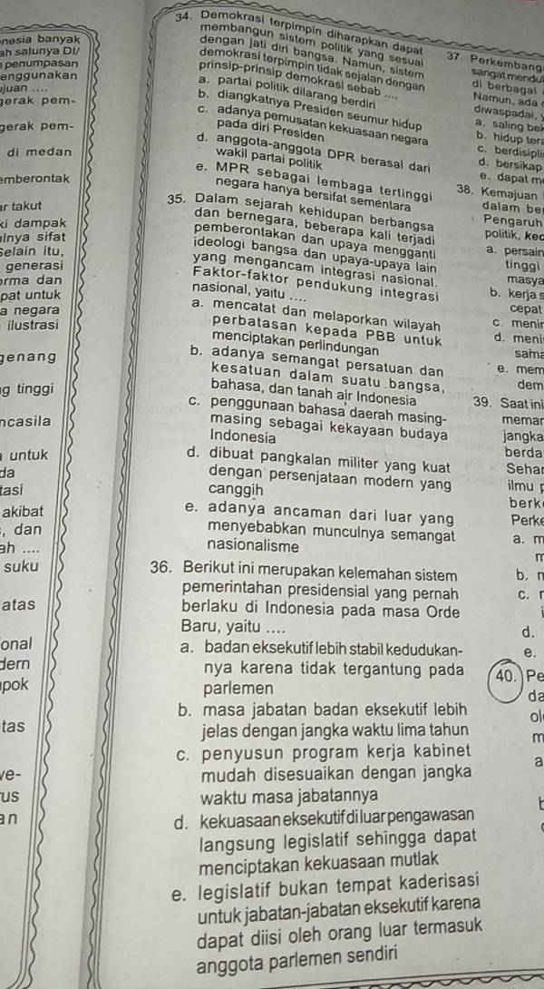 nesia banyak
34. Demokrasi terpimpin diharapkan dạp 37 Perkembang
membangun sistom politik yang sesual
ah salunya DI/
dengan jati diri bangsa. Namun, sistem sangat mendul
penumpasan
demokrasí terpimpin tidak sejalan dengan di berbagai 
enggunakan
prinsip-prinsip demokrasi sebab …. Namun, ada
juan ....
erak pem
a. partai politik dilarang berdlri diwaspadal. a. saling be
b. diangkatnya Presiden seumur hidup
c. adanya pemusatan kekuasaan negara
gerak pem-
pada diri Presiden
b. hidup ter
di medan
c. berdisipli
d. anggota-anggota DPR berasal dar d. bersikap
wakil partai politik
mberontak
e. dapat m
e. MPR sebagai lembaga tertinggi 38. Kemajuan
negara hanya bersifal sementara
r takut dalam be
35. Dalam sejarah kehidupan berbangsa
ki dampak
Pengaruh
dan bernegara, beberapa kali terjadi
Inya sifat politik, ke
pemberonlakan dan upaya mengganti
Selain itu, a. persair
ideologı bangsa dan upaya-upaya lain
generasi tinggi
yang mengancam integrasi nasional.
rma dan masya
Faktor-faktor pendukung integrasi
nasional, yaitu ....
pat untuk b. kerja s
a negara cepat
a. mencatat dan melaporkan wilayah c meni
ilustrasi
perbatasan kepada PBB untuk d. meni
menciptakan perlindungan
sam
b. adanya semangat persatuan dan
genang e. mem
kesatuan dalam suatu bangsa,
g tinggi dem
bahasa, dan tanah air Indonesia 39. Saat in
c. penggunaan bahasa daerah masing-
casila memar
masing sebagai kekayaan budaya jangka
Indonesia
untuk berda
d. dibuat pangkalan militer yang kuat Seha
dengan persenjataan modern yang
da ilmu 
tasi canggih berk
akibat
e. adanya ancaman dari luar yang  Perk
menyebabkan munculnya semangat
, dan nasionalisme a. m
ah ....
suku n
36. Berikut ini merupakan kelemahan sistem b. r
pemerintahan presidensial yang pernah c. 「
atas berlaku di Indonesia pada masa Orde
Baru, yaitu ....
d.
onal a. badan eksekutif lebih stabil kedudukan- e.
dern nya karena tidak tergantung pada 40. Pe
pok parlemen da
b. masa jabatan badan eksekutif lebih ol
tas jelas dengan jangka waktu lima tahun m
c. penyusun program kerja kabinet
a
ve- mudah disesuaikan dengan jangka
us waktu masa jabatannya
an d . kekuasaan eksekutif di luar pengawasan
langsung legislatif sehingga dapat
menciptakan kekuasaan mutlak
e. legislatif bukan tempat kaderisasi
untuk jabatan-jabatan eksekutif karena
dapat diisi oleh orang luar termasuk
anggota parlemen sendiri