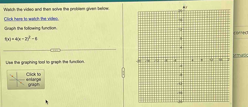 Watch the video and then solve the problem given below. 
Click here to watch the video. 
Graph the following function.
f(x)=4(x-2)^2-6 correc 
ormatic 
Use the graphing tool to graph the function. 
Click to 
enlarge 
graph