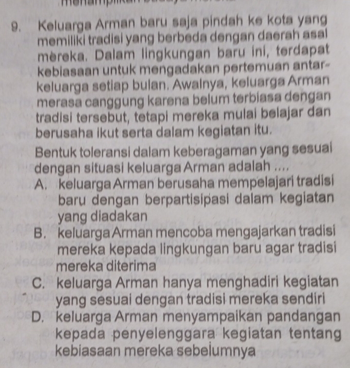 Keluarga Arman baru saja pindah ke kota yang
memiliki tradisi yang berbeda dengan daerah asal
mèreka. Dalam lingkungan baru ini, terdapat
kebiasaan untuk mengadakan pertemuan antar-
keluarga setiap bulan. Awalnya, keluarga Arman
merasa canggung karena belum terbiasa dengan
tradisi tersebut, tetapi mereka mulai belajar dan
berusaha ikut serta dalam kegiatan itu.
Bentuk toleransi dalam keberagaman yang sesuai
dengan situasi keluarga Arman adalah ....
A. keluarga Arman berusaha mempelajari tradisi
baru dengan berpartisipasi dalam kegiatan
yang diadakan
B. keluargaArman mencoba mengajarkan tradisi
mereka kepada lingkungan baru agar tradisi
mereka diterima
C. keluarga Arman hanya menghadiri kegiatan
yang sesuai dengan tradisi mereka sendiri
D. keluarga Arman menyampaikan pandangan
kepada penyelenggara kegiatan tentan
kebiasaan mereka sebelumnya