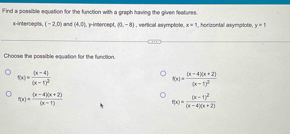 Find a possible equation for the function with a graph having the given features.
x-intercepts, (-2,0) and (4,0) , y-intercept, (0,-8) , vertical asymptote, x=1 , horizontal asymptote, y=1
Choose the possible equation for the function.
f(x)=frac (x-4)(x-1)^2
f(x)=frac (x-4)(x+2)(x-1)^2
f(x)= ((x-4)(x+2))/(x-1) 
f(x)=frac (x-1)^2(x-4)(x+2)