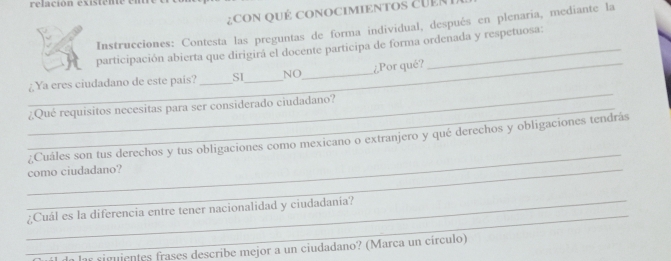 relación existente em 
¿CON QUÉ CONOCIMIENTOS CUER 
Instrucciones: Contesta las preguntas de forma individual, después en plenaria, mediante la 
participación abierta que dirigirá el docente participa de forma ordenada y respetuosa: 
_¿Por qué? 
_ 
¿ Ya eres ciudadano de este país? _SI_ NO_ 
_¿Qué requisitos necesitas para ser considerado ciudadano? 
_ 
¿Cuáles son tus derechos y tus obligaciones como mexicano o extranjero y qué derechos y obligaciones tendrás 
_como ciudadano? 
_ 
_¿Cuál es la diferencia entre tener nacionalidad y ciudadanía? 
il da las siguientes frases describe mejor a un ciudadano? (Marca un círculo)