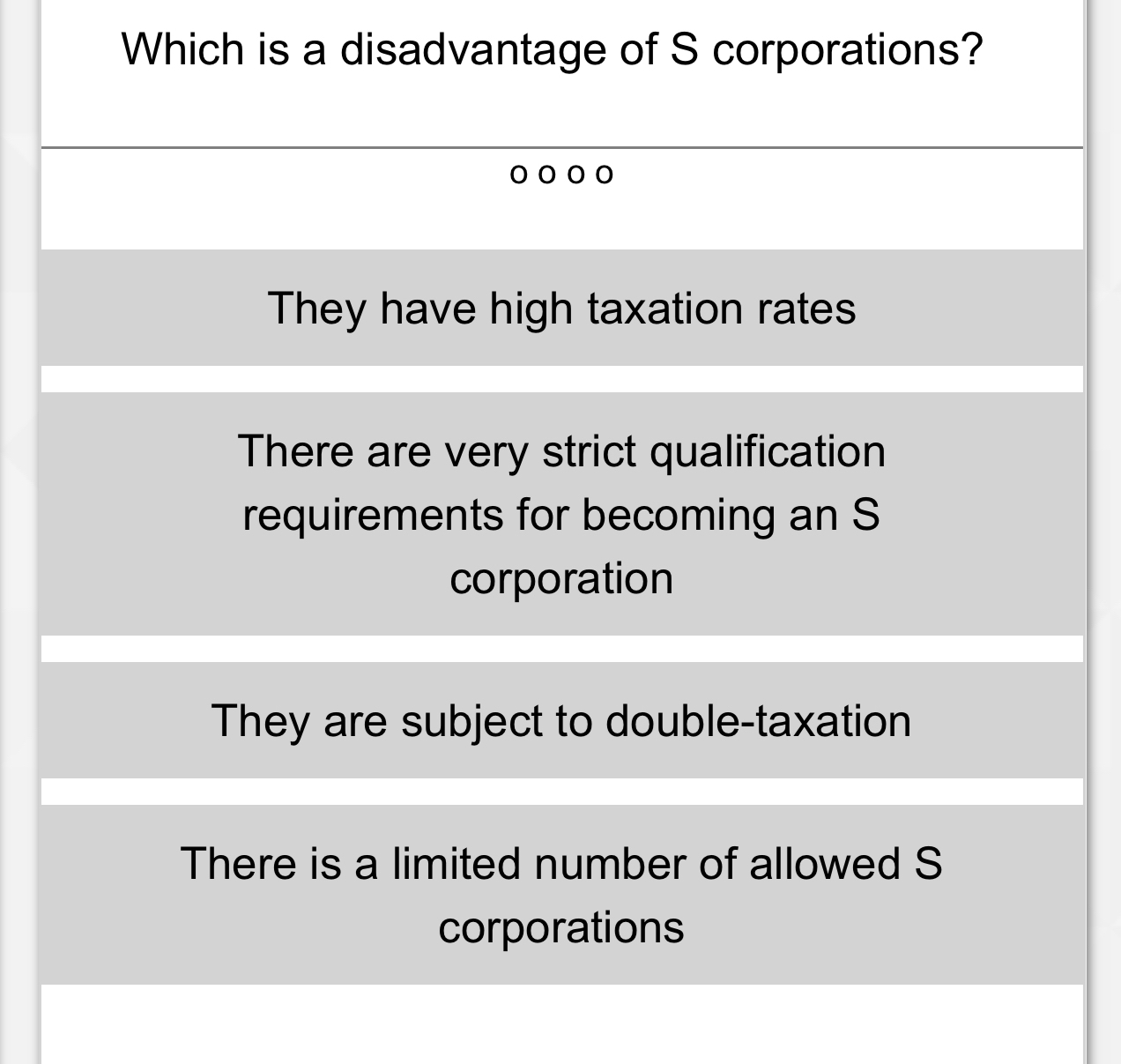 Which is a disadvantage of S corporations?
They have high taxation rates
There are very strict qualification
requirements for becoming an S
corporation
They are subject to double-taxation
There is a limited number of allowed S
corporations