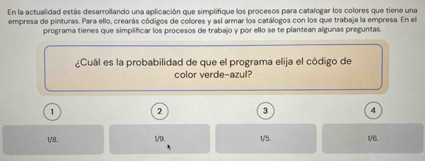 En la actualidad estás desarrollando una aplicación que simplifique los procesos para catalogar los colores que tiene una
empresa de pinturas. Para ello, crearás códigos de colores y así armar los catálogos con los que trabaja la empresa. En el
programa tienes que simplificar los procesos de trabajo y por ello se te plantean algunas preguntas.
¿Cuál es la probabilidad de que el programa elija el código de
color verde-azul?
1
2
3
4
1/8. 1/9. 1/5. 1/6.