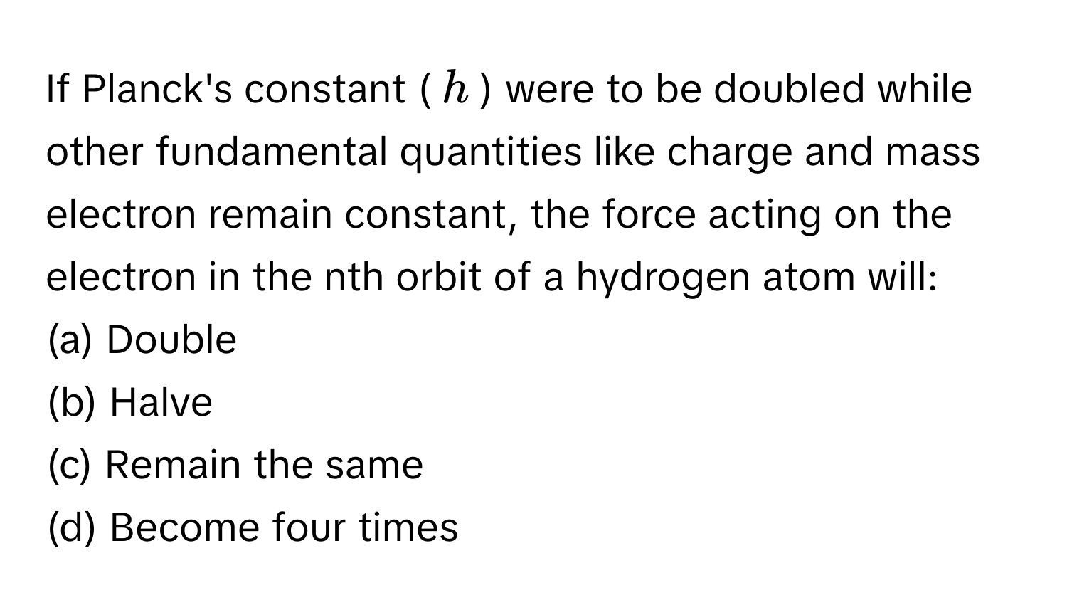 If Planck's constant ($h$) were to be doubled while other fundamental quantities like charge and mass electron remain constant, the force acting on the electron in the nth orbit of a hydrogen atom will:

(a) Double
(b) Halve
(c) Remain the same
(d) Become four times