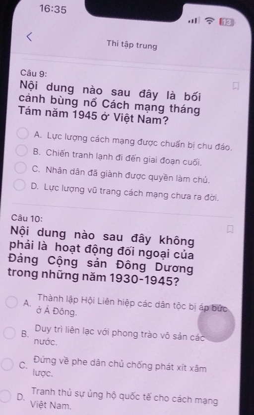 16:35 
Thi tập trung
Câu 9:
Nội dung nào sau đây là bối
cảnh bùng nổ Cách mạng tháng
Tám năm 1945 ở Việt Nam?
A. Lực lượng cách mạng được chuẩn bị chu đáo.
B. Chiến tranh lạnh đi đến giai đoạn cuối.
C. Nhân dân đã giành được quyền làm chủ.
D. Lực lượng vũ trang cách mạng chưa ra đời.
Câu 10:
Nội dung nào sau đây không
phải là hoạt động đối ngoại của
Đảng Cộng sản Đông Dương
trong những năm 1930-1945?
A. Thành lập Hội Liên hiệp các dân tộc bị áp bức
ở Á Đông.
B. Duy trì liên lạc với phong trào vô sản các
nước.
C. Đứng về phe dân chủ chống phát xít xâm
lược.
D. Tranh thủ sự ủng hộ quốc tế cho cách mạng
Việt Nam.