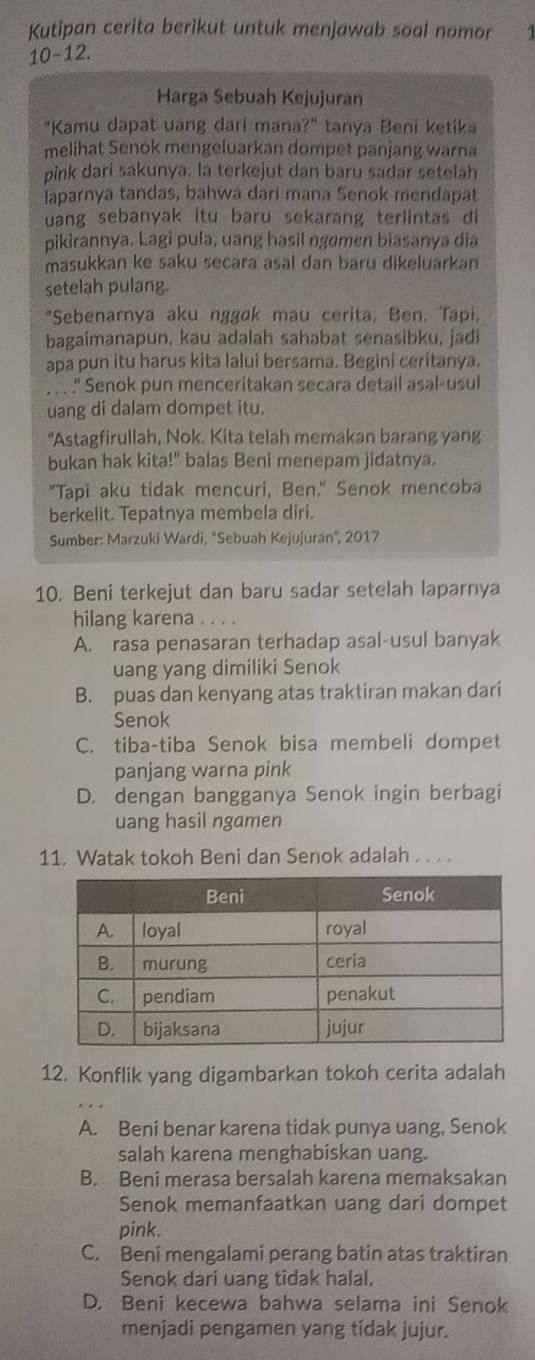 Kutipan cerita berikut untuk menjawab soal nomor
10-12.
Harga Sebuah Kejujuran
"Kamu dapat uang dari mana?" tanya Beni ketika
melihat Senok mengeluarkan dompet panjang warna
pink dari sakunya. la terkejut dan baru sadar setelah
laparnya tandas, bahwa dari mana Senok mendapat
uang sebanyak itu baru sekarang terlintas  d 
pikirannya. Lagi pula, uang hasil ngemen biasanya dia
masukkan ke saku secara asal dan baru dikeluarkan
setelah pulang.
"Sebenarnya aku nggøk mau cerita, Ben. Tapi,
bagaimanapun, kau adalah sahabat senasibku, jadi
apa pun itu harus kita lalui bersama. Begini ceritanya.
. . . ." Senok pun menceritakan secara detail asal-usul
uang di dalam dompet itu.
"Astagfirullah, Nok. Kita telah memakan barang yang
bukan hak kita!" balas Beni menepam jidatnya.
"Tapi aku tidak mencuri, Ben." Senok mencoba
berkelit. Tepatnya membela diri.
Sumber: Marzuki Wardi, ''Sebuah Kejujuran'', 2017
10. Beni terkejut dan baru sadar setelah laparnya
hilang karena . . . .
A. rasa penasaran terhadap asal-usul banyak
uang yang dimiliki Senok
B. puas dan kenyang atas traktiran makan dari
Senok
C. tiba-tiba Senok bisa membeli dompet
panjang warna pink
D. dengan bangganya Senok ingin berbagi
uang hasil ngamen
11. Watak tokoh Beni dan Senok adalah . . . .
12. Konflik yang digambarkan tokoh cerita adalah
A. Beni benar karena tidak punya uang, Senok
salah karena menghabiskan uang.
B. Beni merasa bersalah karena memaksakan
Senok memanfaatkan uang dari dompet
pink.
C. Beni mengalami perang batin atas traktiran
Senok dari uang tidak halal.
D. Beni kecewa bahwa selama ini Senok
menjadi pengamen yang tidak jujur.