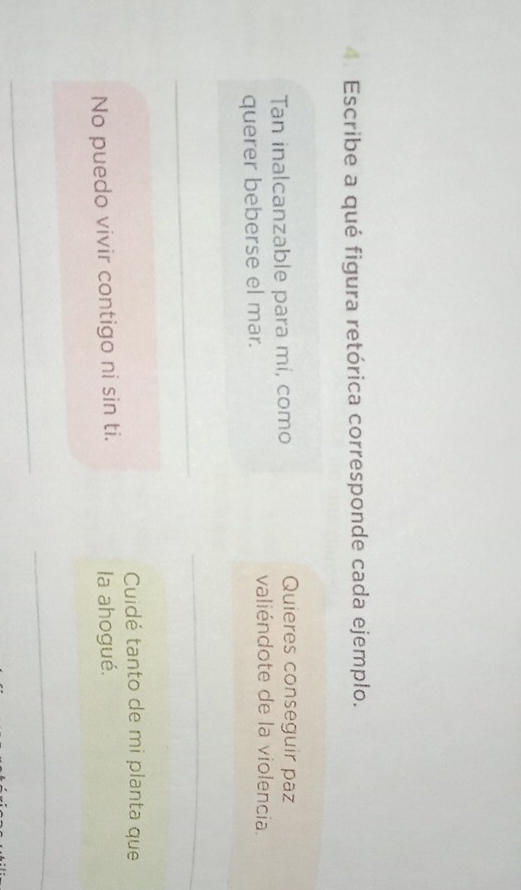 Escribe a qué figura retórica corresponde cada ejemplo. 
Tan inalcanzable para mi, como 
Quieres conseguir paz 
querer beberse el mar. 
valiéndote de la violencia. 
_ 
_ 
Cuidé tanto de mi planta que 
No puedo vivir contigo ni sin ti. la ahogué. 
_ 
_