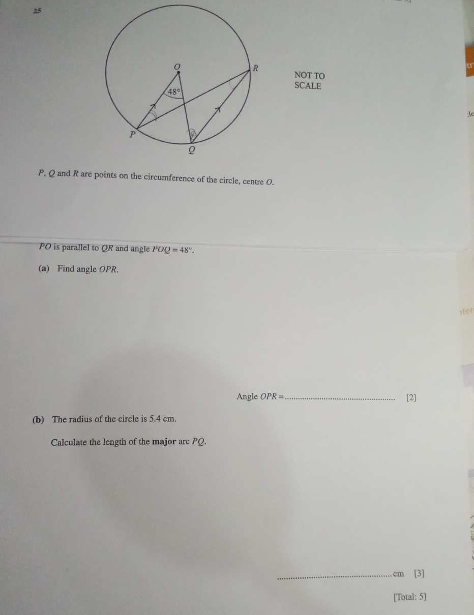 NOT TO
SCALE
:le
P, Q and R are points on the circumference of the circle, centre 0.
PO is parallel to QR and angle POQ=48°.
(a) Find angle OPR.
1ter
Angle OPR= _[2]
(b) The radius of the circle is 5.4 cm.
Calculate the length of the major arc PQ.
_cm [3]
[Total: 5]