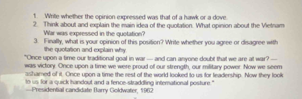 Write whether the opinion expressed was that of a hawk or a dove. 
2. Think about and explain the main idea of the quotation. What opinion about the Vietnam 
War was expressed in the quotation? 
3. Finally, what is your opinion of this position? Write whether you agree or disagree with 
the quotation and explain why 
"Once upon a time our traditional goal in war — and can anyone doubt that we are at war? — 
was victory. Once upon a time we were proud of our strength, our military power. Now we seem 
ashamed of it. Once upon a time the rest of the world looked to us for leadership. Now they look 
to us for a quick handout and a fence-straddling international posture." 
—Presidential candidate Barry Goldwater, 1962