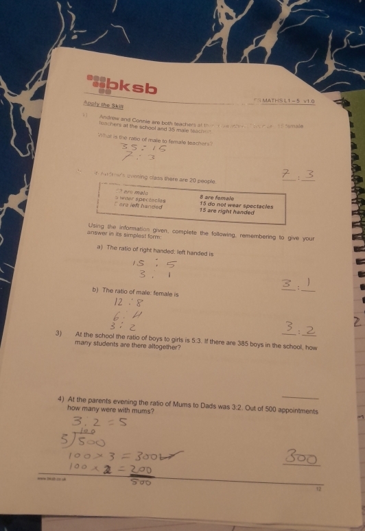 bksb
*MATHS L1 - 5 v10
Apply the Skill
1) Andrew and Connie are both teachers at thin ol ahr e ma l 
leachers at the school and 35 male teacher
What is the ratio of male to female teachers?
nders evening class there are 20 people.
_
? are mal 8 are female
` are left handed s weer spectacles 15 are right handed 15 do not wear spectacles
Using the information given, complete the following, remembering to give your
answer in its simplest form:
a) The ratio of right handed: left handed is
_:
b) The ratio of male: female is
_
:
3) At the school the ratio of boys to girls is 5:3 If there are 385 boys in the school, how
many students are there altogether?
4) At the parents evening the ratio of Mums to Dads was 3:2. Out of 500 appointments
how many were with mums?
_
12