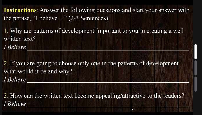 Instructions: Answer the following questions and start your answer with 
the phrase, “I believe…” (2-3 Sentences) 
1. Why are patterns of development important to you in creating a well 
written text? 
I Believe_ 
2. If you are going to choose only one in the patterns of development 
what would it be and why? 
I Believe_ 
3. How can the written text become appealing/attractive to the readers? 
_ 
I Believe 
_