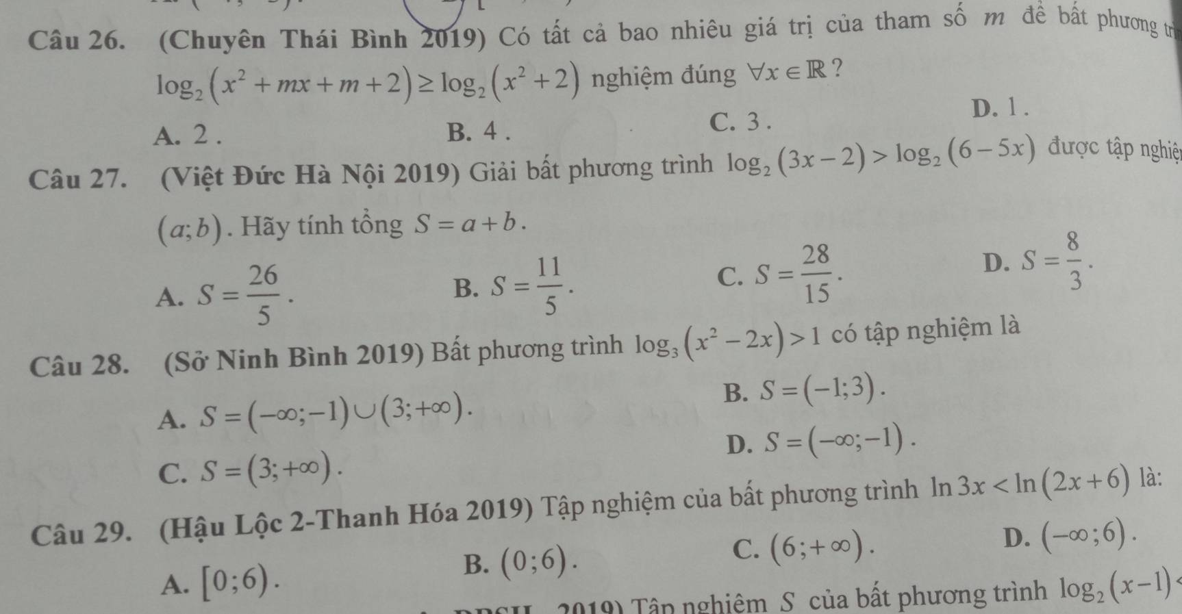 (Chuyên Thái Bình 2019) Có tất cả bao nhiêu giá trị của tham số m đề bất phương trừ
log _2(x^2+mx+m+2)≥ log _2(x^2+2) nghiệm đúng forall x∈ R ?
A. 2. B. 4. C. 3.
D. 1.
Câu 27. (Việt Đức Hà Nội 2019) Giải bất phương trình log _2(3x-2)>log _2(6-5x)
được tập nghiệ
(a;b). Hãy tính tổng S=a+b.
A. S= 26/5 .
B. S= 11/5 .
C. S= 28/15 .
D. S= 8/3 . 
Câu 28. (Sở Ninh Bình 2019) Bất phương trình log _3(x^2-2x)>1 có tập nghiệm là
A. S=(-∈fty ;-1)∪ (3;+∈fty ).
B. S=(-1;3).
D. S=(-∈fty ;-1).
C. S=(3;+∈fty ). 
Câu 29. (Hậu Lộc 2-Thanh Hóa 2019) Tập nghiệm của bất phương trình ln 3x là:
B. (0;6).
C. (6;+∈fty ).
D. (-∈fty ;6).
A. [0;6). log _2(x-1)
2019) Tâp nghiêm S của bất phương trình