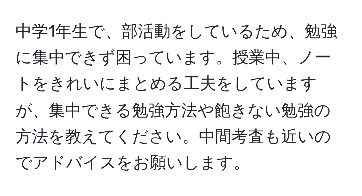 中学1年生で、部活動をしているため、勉強に集中できず困っています。授業中、ノートをきれいにまとめる工夫をしていますが、集中できる勉強方法や飽きない勉強の方法を教えてください。中間考査も近いのでアドバイスをお願いします。