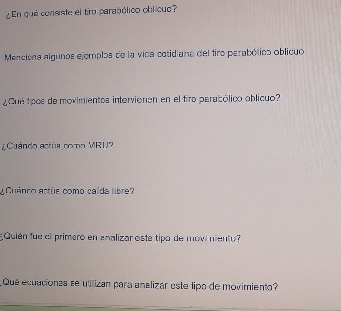 ¿En qué consiste el tiro parabólico oblicuo? 
Menciona algunos ejemplos de la vida cotidiana del tiro parabólico oblicuo 
¿Qué tipos de movimientos intervienen en el tiro parabólico oblicuo? 
¿Cuándo actúa como MRU? 
¿Cuándo actúa como caída libre? 
¿ Quién fue el primero en analizar este tipo de movimiento? 
* Qué ecuaciones se utilizan para analizar este tipo de movimiento?