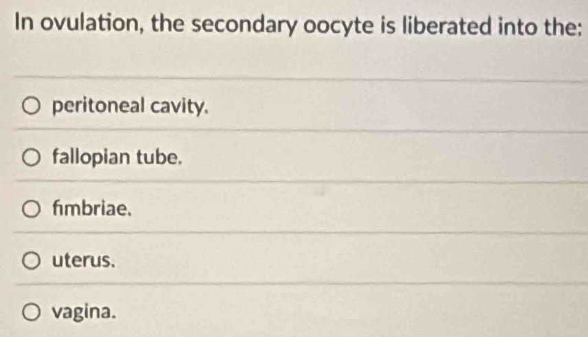 In ovulation, the secondary oocyte is liberated into the:
peritoneal cavity.
fallopian tube.
fmbriae.
uterus.
vagina.