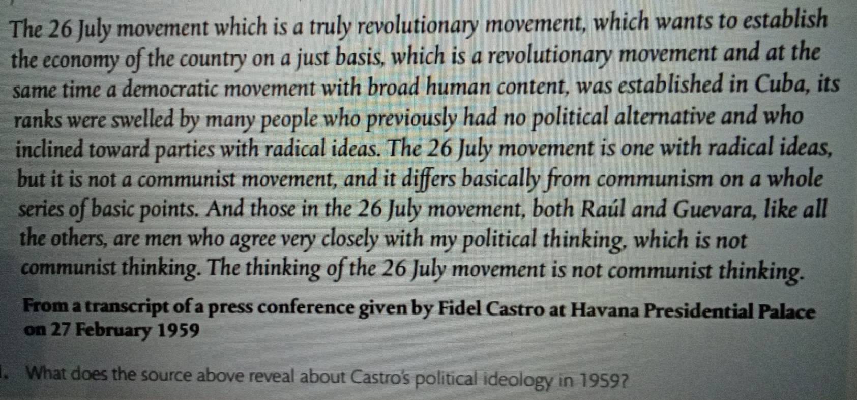 The 26 July movement which is a truly revolutionary movement, which wants to establish 
the economy of the country on a just basis, which is a revolutionary movement and at the 
same time a democratic movement with broad human content, was established in Cuba, its 
ranks were swelled by many people who previously had no political alternative and who 
inclined toward parties with radical ideas. The 26 July movement is one with radical ideas, 
but it is not a communist movement, and it differs basically from communism on a whole 
series of basic points. And those in the 26 July movement, both Raúl and Guevara, like all 
the others, are men who agree very closely with my political thinking, which is not 
communist thinking. The thinking of the 26 July movement is not communist thinking. 
From a transcript of a press conference given by Fidel Castro at Havana Presidential Palace 
on 27 February 1959 
What does the source above reveal about Castro's political ideology in 1959?