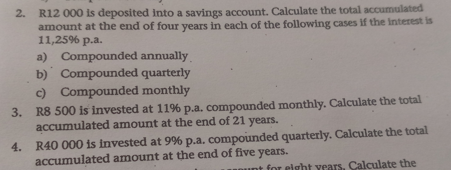 R12 000 is deposited into a savings account. Calculate the total accumulated 
amount at the end of four years in each of the following cases if the interest is
11,25% p.a. 
a) Compounded annually 
b) Compounded quarterly 
c) Compounded monthly 
3. R8 500 is invested at 11% p.a. compounded monthly. Calculate the total 
accumulated amount at the end of 21 years. 
4. R40 000 is invested at 9% p.a. compounded quarterly. Calculate the total 
accumulated amount at the end of five years. 
t for eight years. Calculate the