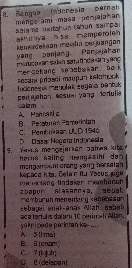 Bangsa Indonesia pernah
mengalami masa penjajahan
selama bertahun-tahun sampai
akhirnya bisa memperoleh
kemerdekaan melalui perjuangan
yang panjang. Penjajahan
merupakan salah satu tindakan yang
mengekang kebebasan, baik
secara pribadi maupun kelompok.
Indonesia menolak segala bentuk
penjajahan, sesuai yang tertulis
dalam ....
A. Pancasila
B. Peraturan Pemerintah
C. Pembukaan UUD 1945
D. Dasar Negara Indonesia
9. Yesus mengajarkan bahwa kita
harus saling mengasihi dan 
mengampuni orang yang bersalah
kepada kita. Selain itu Yesus juga
menentang tindakan membunuh
apapun alasannya, sebab
membunuh menentang kebebasan
sebagai anak-anak Allah, sebab
ada tertulis dalam 10 perintah Allah,
yakni pada perintah ke- ....
A. 5 (lima)
B. 6 (enam)
C. 7 (tujuh)
D. 8 (delapan)