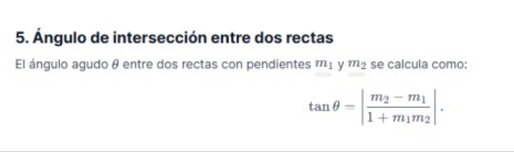 Ángulo de intersección entre dos rectas 
El ángulo agudo θ entre dos rectas con pendientes m_1 y m_2 se calcula como:
tan θ =|frac m_2-m_11+m_1m_2|.