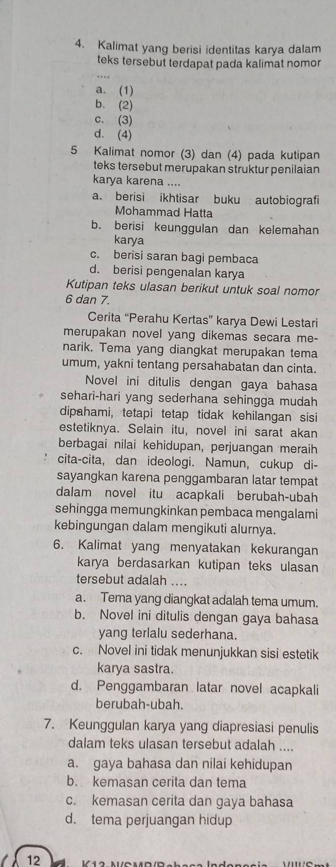 Kalimat yang berisi identitas karya dalam
teks tersebut terdapat pada kalimat nomor
a. (1)
b、(2)
c. (3)
d. (4)
5 Kalimat nomor (3) dan (4) pada kutipan
teks tersebut merupakan struktur penilaian 
karya karena ....
a. berisi ikhtisar buku autobiografi
Mohammad Hatta
b. berisi keunggulan dan kelemahan
karya
c. berisi saran bagi pembaca
d. berisi pengenalan karya
Kutipan teks ulasan berikut untuk soal nomor
6 dan 7.
Cerita “Perahu Kertas” karya Dewi Lestari
merupakan novel yang dikemas secara me-
narik. Tema yang diangkat merupakan tema
umum, yakni tentang persahabatan dan cinta.
Novel ini ditulis dengan gaya bahasa
sehari-hari yang sederhana sehingga mudah 
dipahami, tetapi tetap tidak kehilangan sisi
estetiknya. Selain itu, novel ini sarat akan
berbagai nilai kehidupan, perjuangan meraih
cita-cita, dan ideologi. Namun, cukup di-
sayangkan karena penggambaran latar tempat
dalam novel itu acapkali berubah-ubah
sehingga memungkinkan pembaca mengalami
kebingungan dalam mengikuti alurnya.
6. Kalimat yang menyatakan kekurangan
karya berdasarkan kutipan teks ulasan
tersebut adalah ....
a. Tema yang diangkat adalah tema umum.
b. Novel ini ditulis dengan gaya bahasa
yang terlalu sederhana.
c. Novel ini tidak menunjukkan sisi estetik
karya sastra.
d. Penggambaran latar novel acapkali
berubah-ubah.
7. Keunggulan karya yang diapresiasi penulis
dalam teks ulasan tersebut adalah ....
a. gaya bahasa dan nilai kehidupan
b. kemasan cerita dan tema
c. kemasan cerita dan gaya bahasa
d. tema perjuangan hidup
12