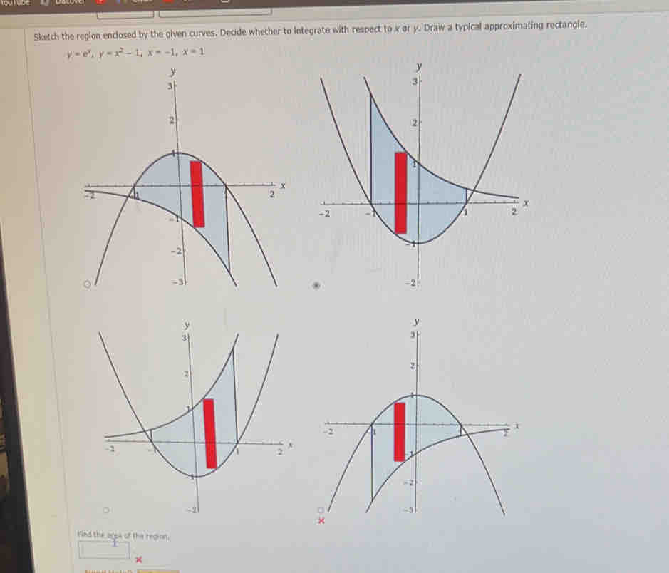 Sketch the region enclosed by the given curves. Decide whether to integrate with respect to x or y. Draw a typical approximating rectangle.
y=e^x, y=x^2-1, x=-1, x=1
Find the ago4 of the region.
□ = ×