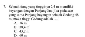 Sebuah tiang yang tingginya 2,4 m memiliki
bayangan dengan Panjang 3m. jika pada saat
yang sama Panjang bayangan sebuah Gedung 48
m, maka tinggi Gedung adalah …
A. 36 m
B. 38,4 m
C. 43,2 m
D. 60 m