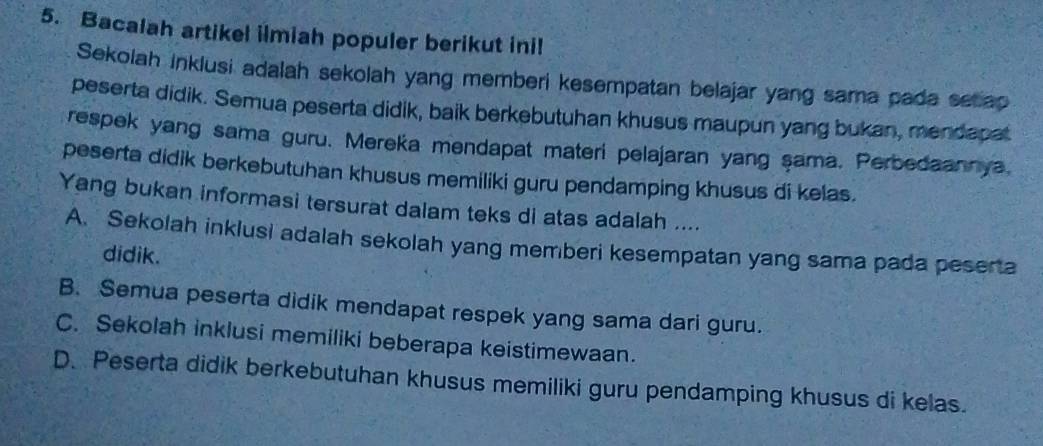 Bacalah artikel ilmiah populer berikut ini!
Sekolah inklusi adalah sekolah yang memberi kesempatan belajar yang sama pada setap
peserta didik. Semua peserta didik, baik berkebutuhan khusus maupun yang bukan, mendapat
respek yang sama guru. Mereka mendapat materi pelajaran yang şama. Perbedaannya,
peserta didik berkebutuhan khusus memiliki guru pendamping khusus di kelas.
Yang bukan informasi tersurat dalam teks di atas adalah ....
A. Sekolah inklusi adalah sekolah yang memberi kesempatan yang sama pada peserta
didik.
B. Semua peserta didik mendapat respek yang sama dari guru.
C. Sekolah inklusi memiliki beberapa keistimewaan.
D. Peserta didik berkebutuhan khusus memiliki guru pendamping khusus di kelas.