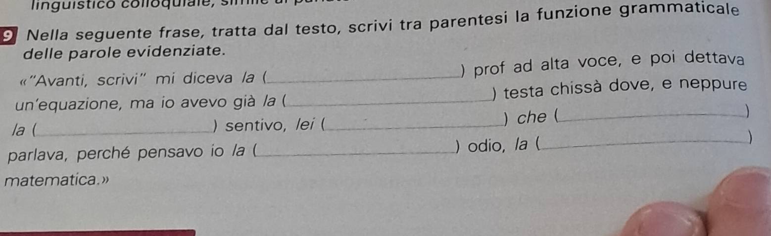 lnguistico colloquiale, sim 
9 Nella seguente frase, tratta dal testo, scrivi tra parentesi la funzione grammaticale 
delle parole evidenziate. 
« ''Avanti, scrivi'' mi diceva /a (._ 
) prof ad alta voce, e poi dettava 
un'equazione, ma io avevo già /a (_ ) testa chissà dove, e neppure 
la (_ )sentivo, lei (_ 
) che (_ 
) 
parlava, perché pensavo io la (_ 
) odio, /a (_ ) 
matematica.»