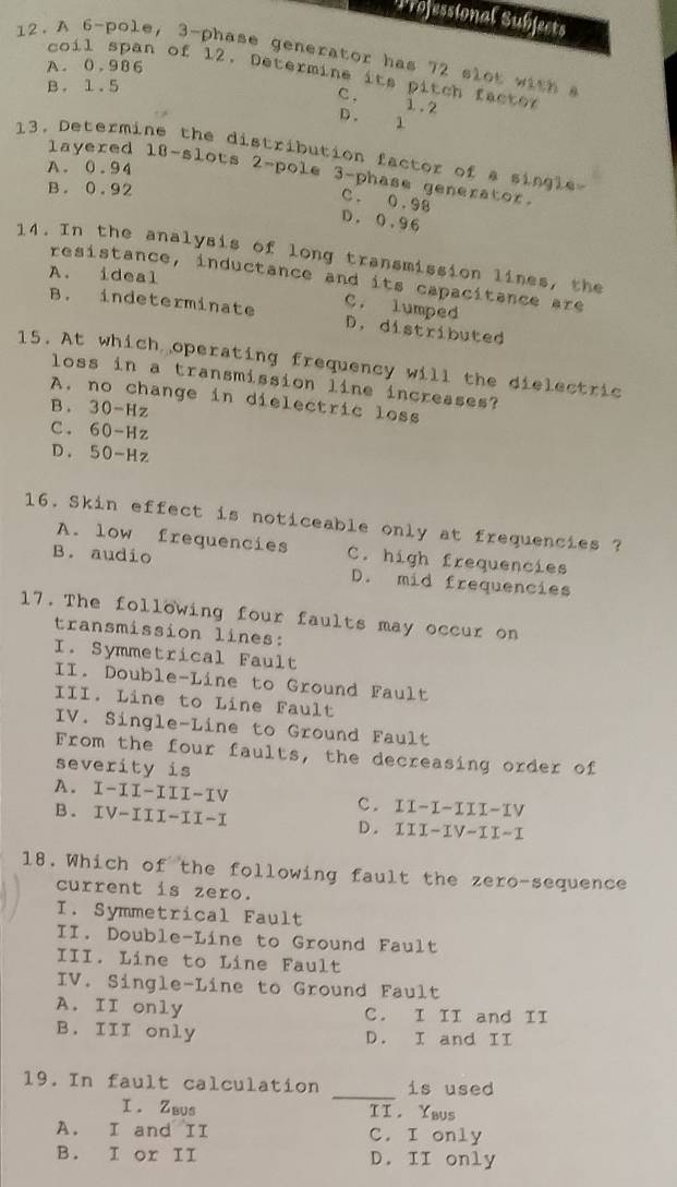 Wrofessional Subjects
12. A 6 -pole, 3 -phase generator has 72 slot with s
A. 0.986
cos 11 span of 12. Determine its pitch facter
B. 1.5
C . 1.2
D. 1
1 3. Determine the distribution factor of a single
A. 0.94
layered 18 -slots 2 -pole 3 -phase generator.
B. 0.92
C. 0.98
D. 0.96
14. In the analysis of long transmission lines, the
A. ideal
resistance, inductance and its capacitance are
C. lumped
B. indeterminate D. distributed
15. At which operating frequency will the dielectric
loss in a transmission line increases?
A. no change in dielectric loss
B . 30-Hz
C. 60-Hz
D . 50-Hz
16. Skin effect is noticeable only at frequencies ?
A. low frequencies C. high frequencies
B. audio D. mid frequencies
17. The following four faults may occur on
transmission lines:
I. Symmetrical Fault
II. Double-Line to Ground Fault
III. Line to Line Fault
IV. Single-Line to Ground Fault
From the four faults, the decreasing order of
severity is
A. I-II-III-IV c. II-I-III-IV
B. IV-III-II-I
D. III-IV-II-I
18. Which of the following fault the zero-sequence
current is zero.
I. Symmetrical Fault
II. Double-Line to Ground Fault
III. Line to Line Fault
IV. Single-Line to Ground Fault
A. II only C. I II and II
B. III only D. I and II
_
19. In fault calculation is used
I . Zbus II. Ybus
A. I and II C. I only
B. I or II D. II only