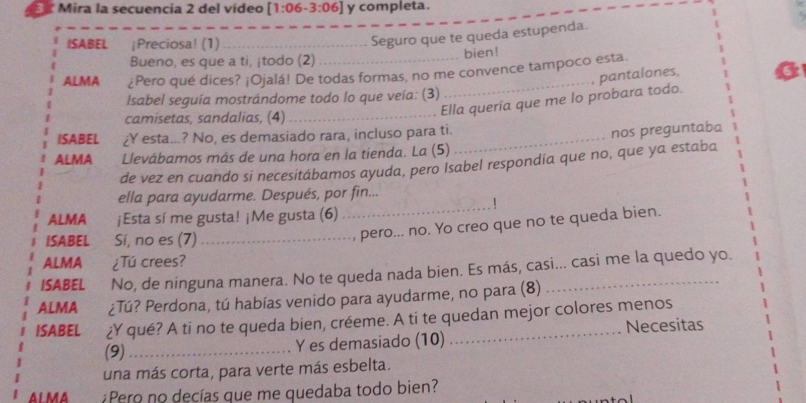 Mira la secuencia 2 del vídeo [1:06-3:06] y completa. 
ISABEL ¡Preciosa! (1)_ 
Seguro que te queda estupenda. 
Bueno, es que a ti, ¡todo (2) bien! 
ALMA ¿Pero qué dices? ¡Ojalá! De todas formas, no me convence tampoco esta. 
pantalones, 
Isabel seguía mostrándome todo lo que veía: (3) 
_ 
Ella quería que me lo probara todo. 
camisetas, sandalias, (4)_ 
ISABEL ¿Y esta...? No, es demasiado rara, incluso para ti._ 
nos preguntaba 
ALMA Llevábamos más de una hora en la tienda. La (5) 
de vez en cuando si necesítábamos ayuda, pero Isabel respondía que no, que ya estaba 
ella para ayudarme. Después, por fin... 
_! 
ALMA ¡Esta sí me gusta! ¡Me gusta (6) 
ISABEL Sí, no es (7)_ 
pero... no. Yo creo que no te queda bien. 
ALMA ¿Tú crees? 
ISABEL No, de ninguna manera. No te queda nada bien. Es más, casi... casi me la quedo yo. 
ALMA ¿Tú? Perdona, tú habías venido para ayudarme, no para (8) 
ISABEL ¿Y qué? A ti no te queda bien, créeme. A ti te quedan mejor colores menos 
Necesitas 
(9)_ Y es demasiado (10) 
una más corta, para verte más esbelta. 
ALMA ¿Pero no decías que me quedaba todo bien?