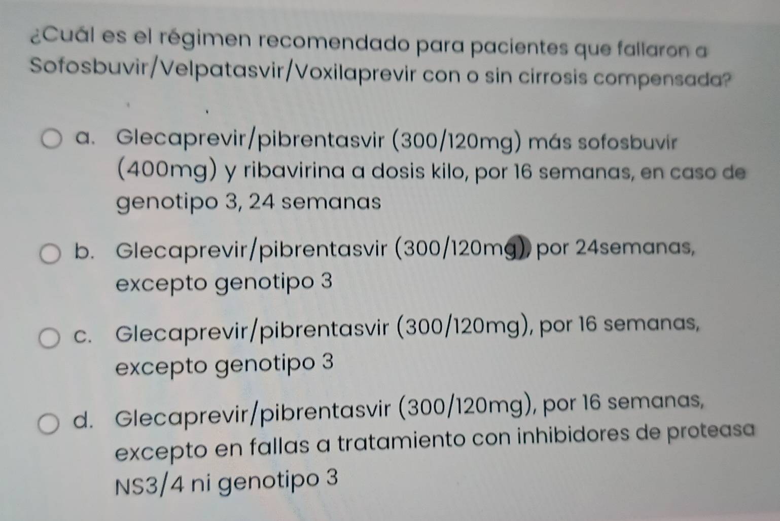 ¿Cuál es el régimen recomendado para pacientes que fallaron a
Sofosbuvir/Velpatasvir/Voxilaprevir con o sin cirrosis compensada?
a. Glecaprevir/pibrentasvir (300/120mg) más sofosbuvir
(400mg) y ribavirina a dosis kilo, por 16 semanas, en caso de
genotipo 3, 24 semanas
b. Glecaprevir/pibrentasvir (300/120mg) por 24semanas,
excepto genotipo 3
c. Glecaprevir/pibrentasvir (300/120mg), por 16 semanas,
excepto genotipo 3
d. Glecaprevir/pibrentasvir (300/120mg), por 16 semanas,
excepto en fallas a tratamiento con inhibidores de proteasa
NS3/4 ni genotipo 3