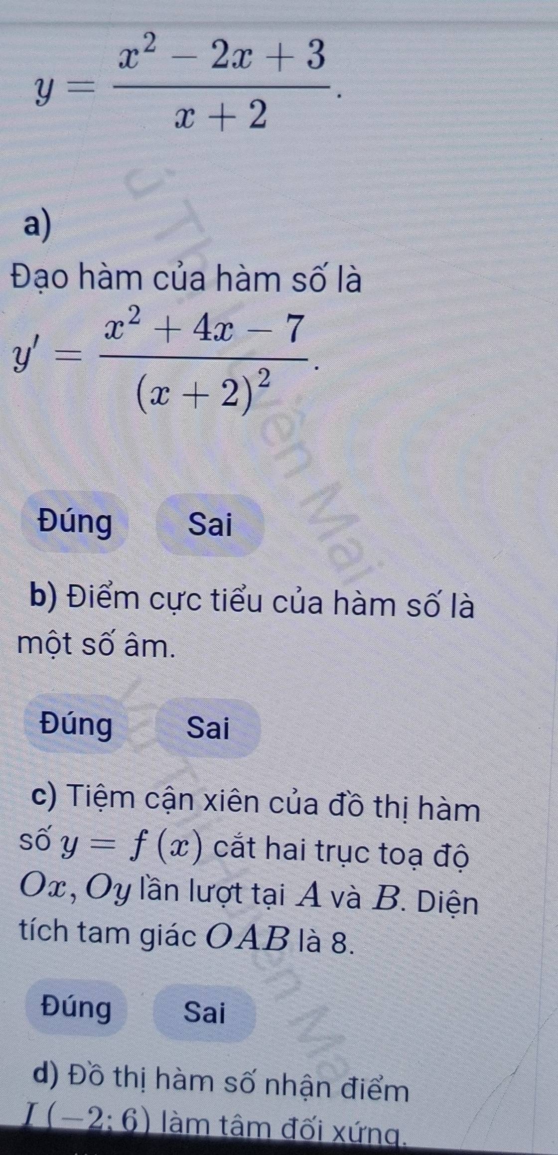 y= (x^2-2x+3)/x+2 . 
a) 
Đạo hàm của hàm số là
y'=frac x^2+4x-7(x+2)^2. 
Đúng Sai 
b) Điểm cực tiểu của hàm số là 
một số âm. 
Đúng Sai 
c) Tiệm cận xiên của đồ thị hàm 
số y=f(x) cắt hai trục toạ độ
Ox, Oy lần lượt tại A và B. Diện 
tích tam giác OAB là 8. 
Đúng Sai 
d) Đồ thị hàm số nhận điểm
I(-2:6) làm tâm đối xứng.