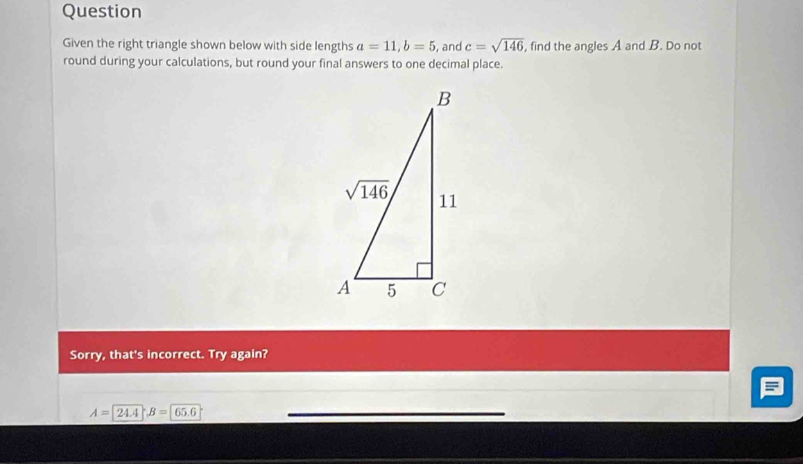 Question
Given the right triangle shown below with side lengths a=11,b=5 , and c=sqrt(146) , find the angles A and B. Do not
round during your calculations, but round your final answers to one decimal place.
Sorry, that's incorrect. Try again?
A=24.4 B=65.6