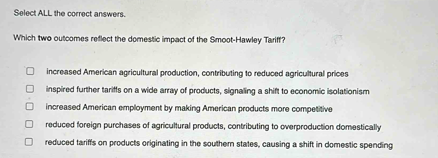 Select ALL the correct answers.
Which two outcomes reflect the domestic impact of the Smoot-Hawley Tariff?
increased American agricultural production, contributing to reduced agricultural prices
inspired further tariffs on a wide array of products, signaling a shift to economic isolationism
increased American employment by making American products more competitive
reduced foreign purchases of agricultural products, contributing to overproduction domestically
reduced tariffs on products originating in the southern states, causing a shift in domestic spending