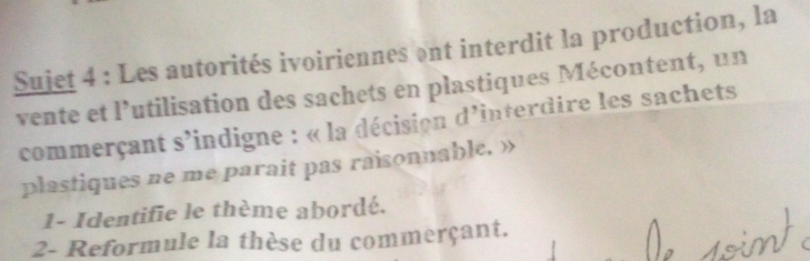 Sujet 4 : Les autorités ivoiriennes ont interdit la production, la 
vente et l’utilisation des sachets en plastiques Mécontent, un 
commerçant s'indigne : « la décision d'interdire les sachets 
plastiques ne me parait pas raisonnable. » 
1- Identifie le thème abordé. 
2- Reformule la thèse du commerçant.